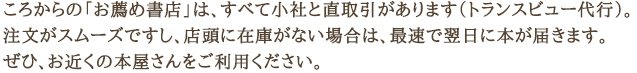 ころからの「お薦め書店」は、すべて小社と直取引があります(トランスビュー代行)。 注文がスムーズですし、店頭に在庫がない場合は